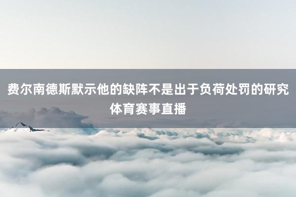 费尔南德斯默示他的缺阵不是出于负荷处罚的研究体育赛事直播