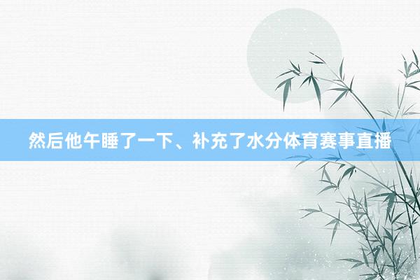 然后他午睡了一下、补充了水分体育赛事直播