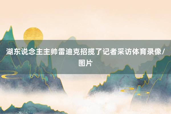 湖东说念主主帅雷迪克招揽了记者采访体育录像/图片