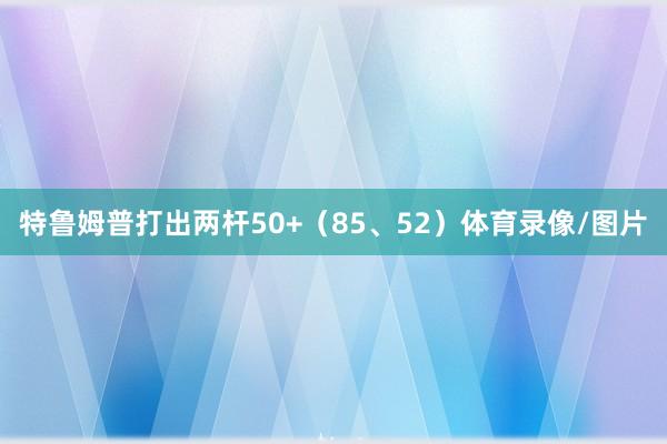 特鲁姆普打出两杆50+（85、52）体育录像/图片