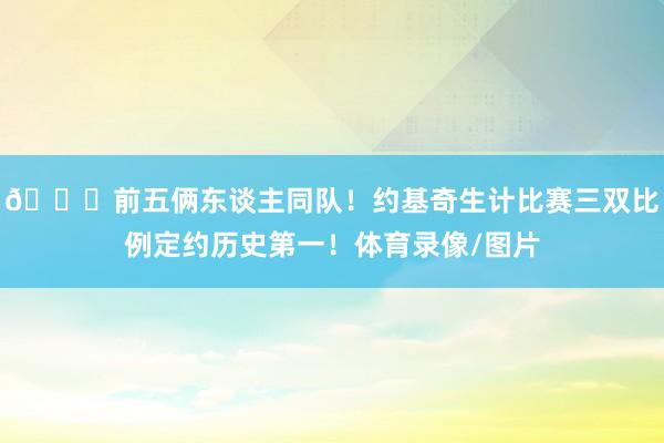 😀前五俩东谈主同队！约基奇生计比赛三双比例定约历史第一！体育录像/图片