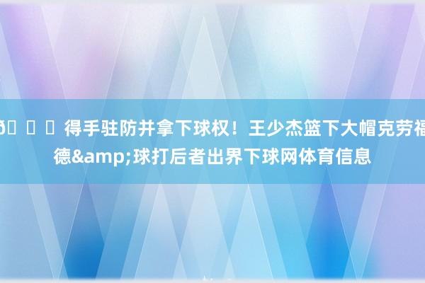 🖐得手驻防并拿下球权！王少杰篮下大帽克劳福德&球打后者出界下球网体育信息