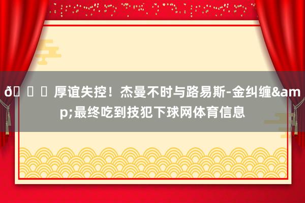 😕厚谊失控！杰曼不时与路易斯-金纠缠&最终吃到技犯下球网体育信息
