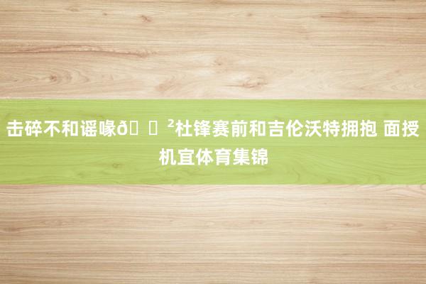 击碎不和谣喙😲杜锋赛前和吉伦沃特拥抱 面授机宜体育集锦
