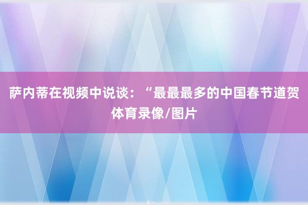 萨内蒂在视频中说谈：“最最最多的中国春节道贺体育录像/图片