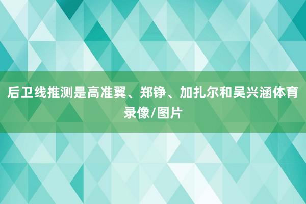 后卫线推测是高准翼、郑铮、加扎尔和吴兴涵体育录像/图片