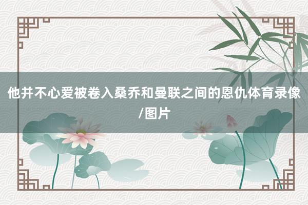 他并不心爱被卷入桑乔和曼联之间的恩仇体育录像/图片