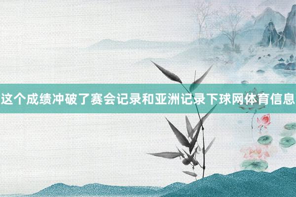 这个成绩冲破了赛会记录和亚洲记录下球网体育信息