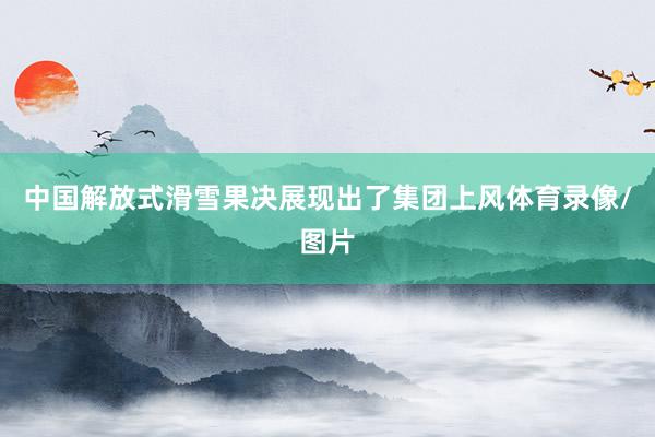 中国解放式滑雪果决展现出了集团上风体育录像/图片
