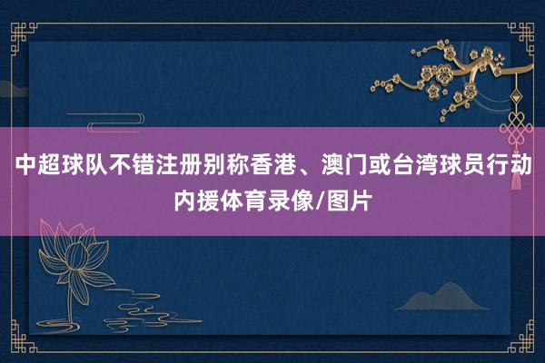 中超球队不错注册别称香港、澳门或台湾球员行动内援体育录像/图片