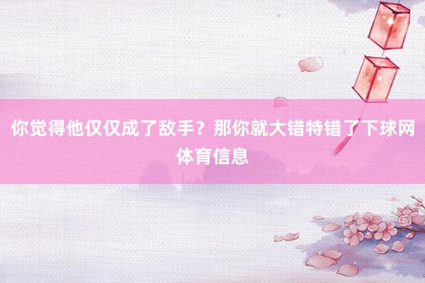 你觉得他仅仅成了敌手？那你就大错特错了下球网体育信息