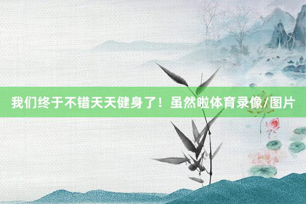 我们终于不错天天健身了！虽然啦体育录像/图片