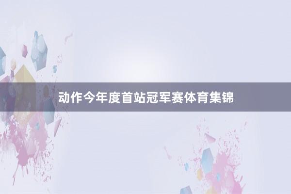 动作今年度首站冠军赛体育集锦