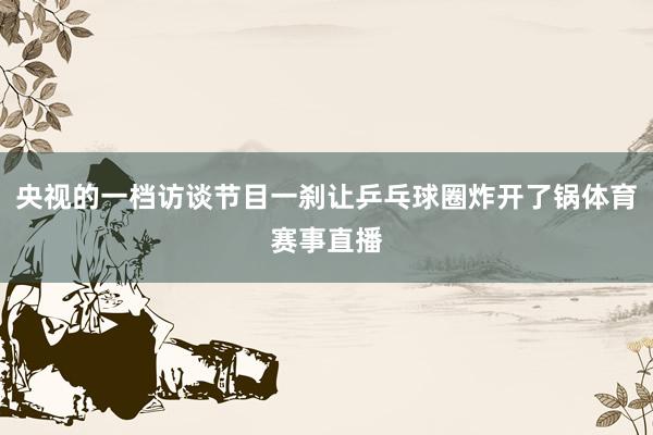 央视的一档访谈节目一刹让乒乓球圈炸开了锅体育赛事直播