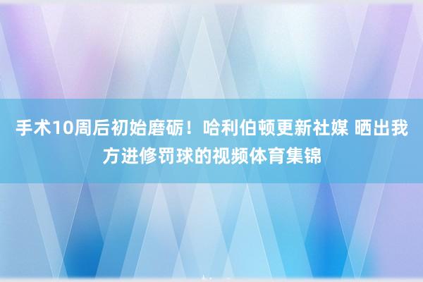 手术10周后初始磨砺!哈利伯顿更新社媒 晒出我方进修罚球的视频体育集锦