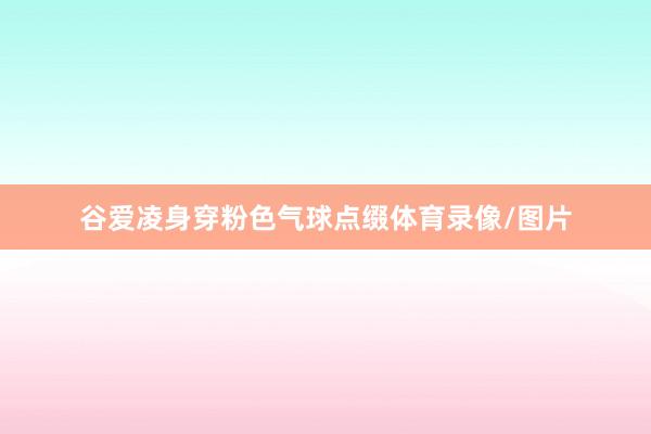 谷爱凌身穿粉色气球点缀体育录像/图片