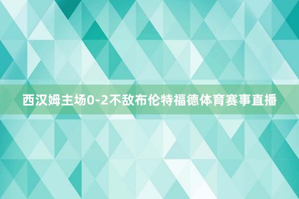 西汉姆主场0-2不敌布伦特福德体育赛事直播