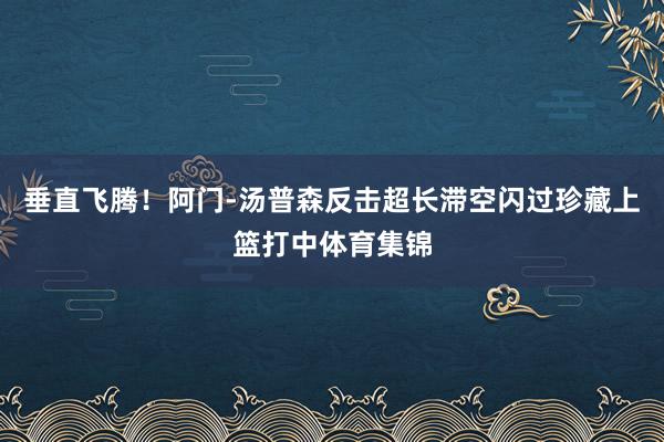 垂直飞腾！阿门-汤普森反击超长滞空闪过珍藏上篮打中体育集锦