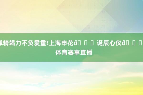 殚精竭力不负爱重!上海申花💙诞辰心仪🎂    体育赛事直播