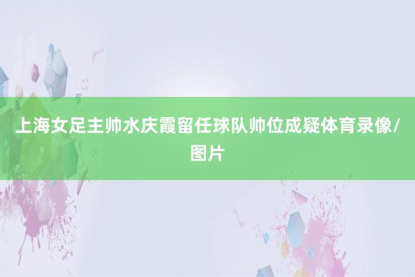 上海女足主帅水庆霞留任球队帅位成疑体育录像/图片