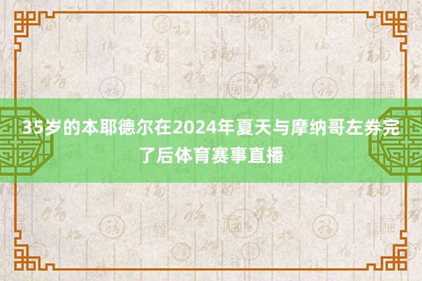 35岁的本耶德尔在2024年夏天与摩纳哥左券完了后体育赛事直播