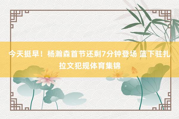 今天挺早！杨瀚森首节还剩7分钟登场 篮下驻扎拉文犯规体育集锦