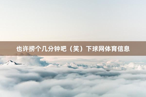 也许捞个几分钟吧（笑）下球网体育信息