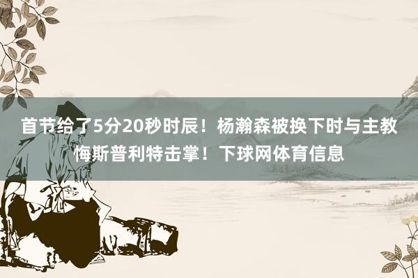 首节给了5分20秒时辰！杨瀚森被换下时与主教悔斯普利特击掌！下球网体育信息