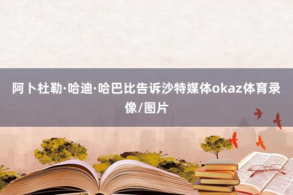 阿卜杜勒·哈迪·哈巴比告诉沙特媒体okaz体育录像/图片