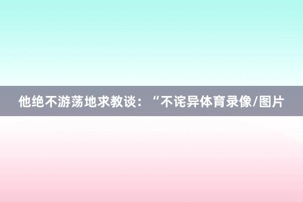 他绝不游荡地求教谈:“不诧异体育录像/图片