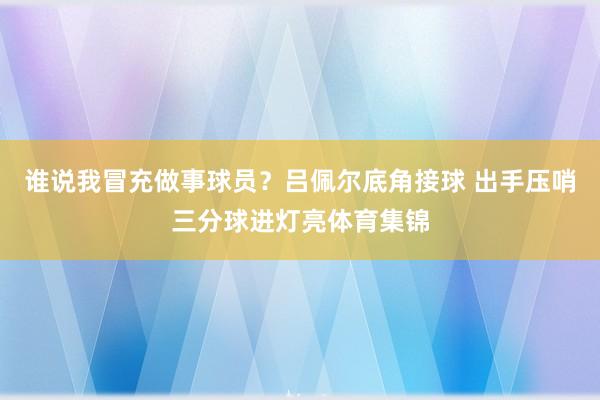 谁说我冒充做事球员？吕佩尔底角接球 出手压哨三分球进灯亮体育集锦