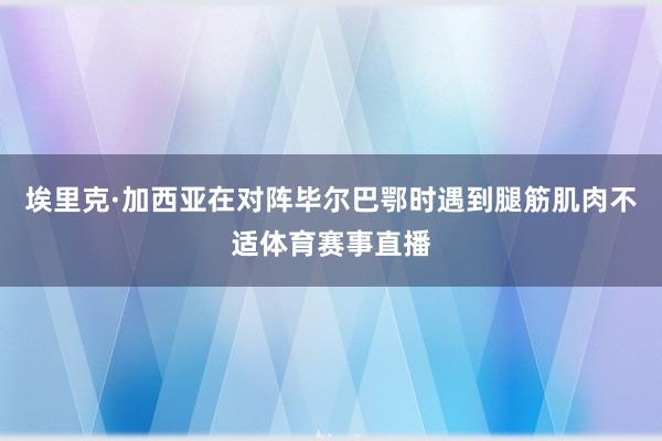 埃里克·加西亚在对阵毕尔巴鄂时遇到腿筋肌肉不适体育赛事直播