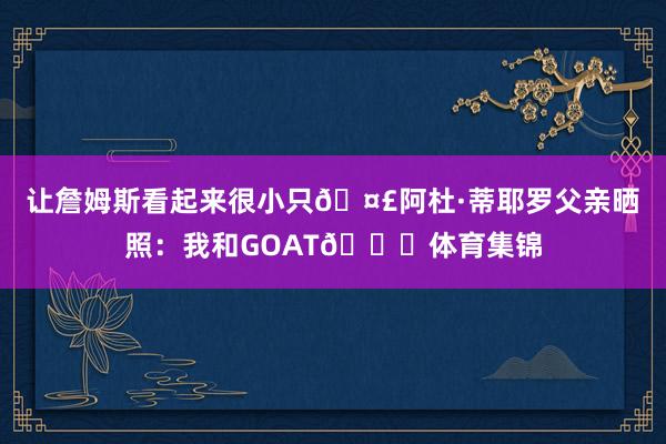 让詹姆斯看起来很小只🤣阿杜·蒂耶罗父亲晒照:我和GOAT🐐体育集锦