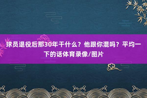 球员退役后那30年干什么?他跟你混吗?平均一下的话体育录像/图片